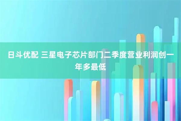 日斗优配 三星电子芯片部门二季度营业利润创一年多最低