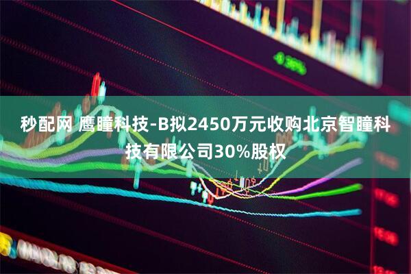 秒配网 鹰瞳科技-B拟2450万元收购北京智瞳科技有限公司30%股权