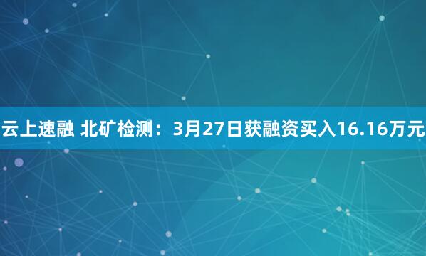 云上速融 北矿检测：3月27日获融资买入16.16万元