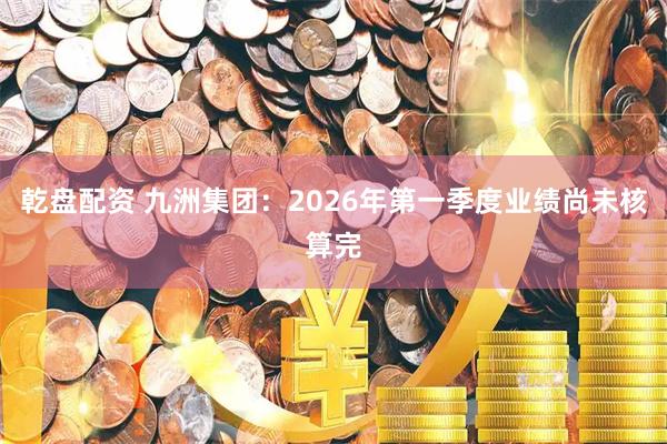 乾盘配资 九洲集团：2026年第一季度业绩尚未核算完