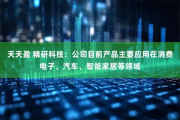 天天盈 精研科技：公司目前产品主要应用在消费电子、汽车、智能家居等领域