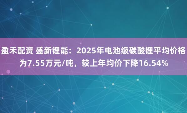 盈禾配资 盛新锂能：2025年电池级碳酸锂平均价格为7.55万元/吨，较上年均价下降16.54%