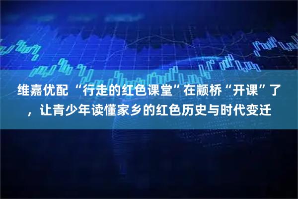 维嘉优配 “行走的红色课堂”在颛桥“开课”了，让青少年读懂家乡的红色历史与时代变迁